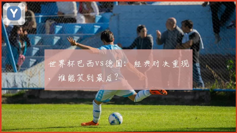 世界杯巴西vs德国：经典对决重现，谁能笑到最后？