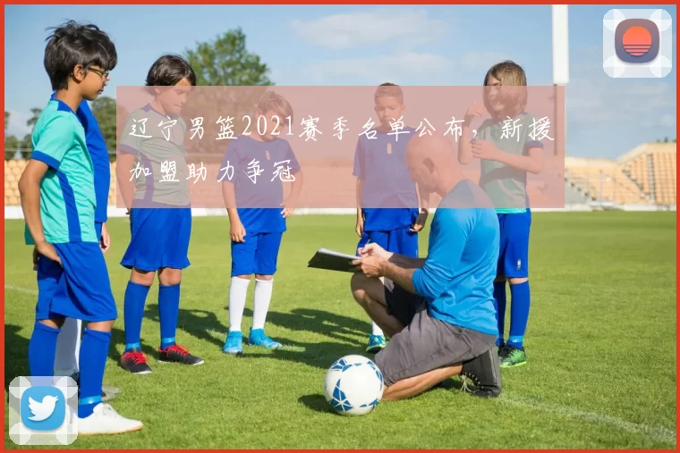 辽宁男篮2021赛季名单公布，新援加盟助力争冠