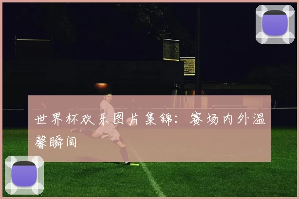 世界杯欢乐图片集锦:赛场内外温馨瞬间