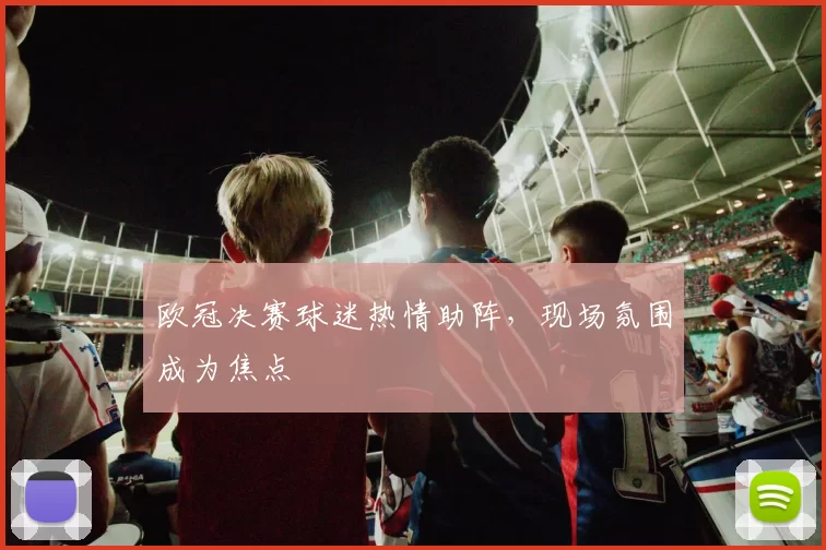 欧冠决赛球迷热情助阵，现场氛围成为焦点