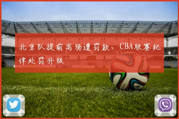 北京队提前离场遭罚款，CBA联赛纪律处罚升级