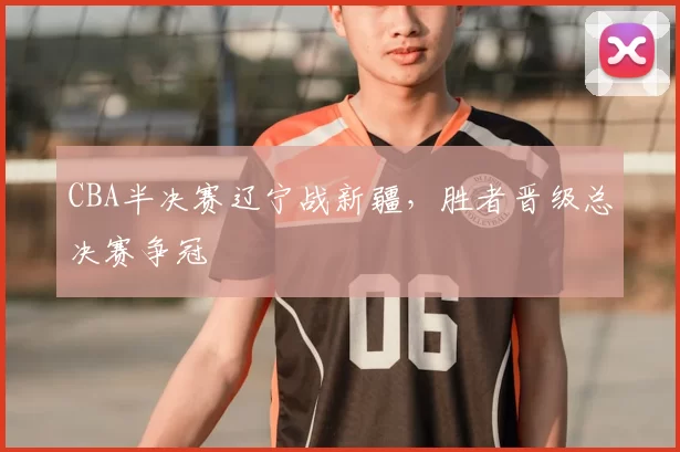 CBA半决赛辽宁战新疆，胜者晋级总决赛争冠