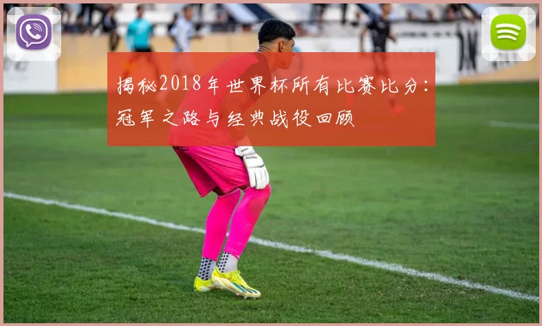 揭秘2018年世界杯所有比赛比分：冠军之路与经典战役回顾