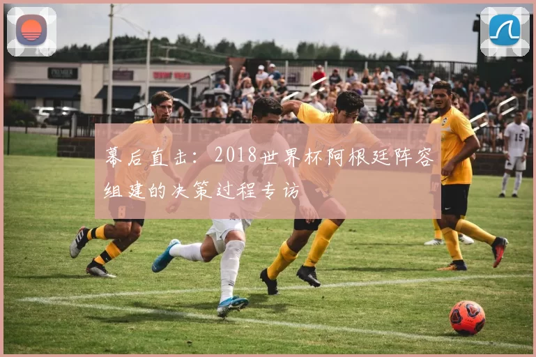幕后直击：2018世界杯阿根廷阵容组建的决策过程专访