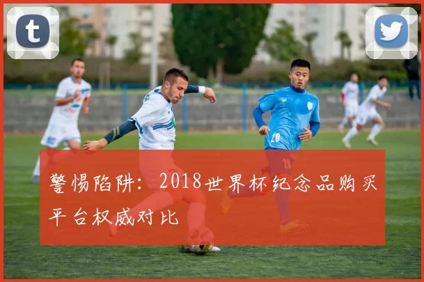 警惕陷阱：2018世界杯纪念品购买平台权威对比