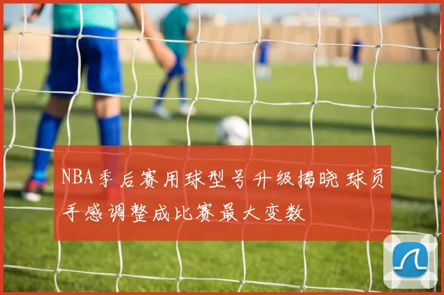 NBA季后赛用球型号升级揭晓 球员手感调整成比赛最大变数