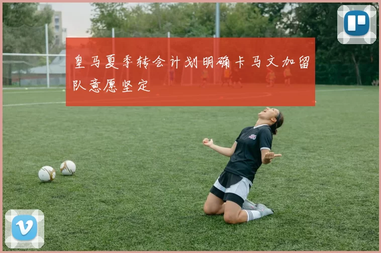 皇马夏季转会计划明确卡马文加留队意愿坚定