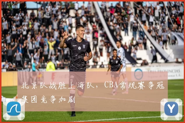 北京队战胜上海队，CBA常规赛争冠集团竞争加剧