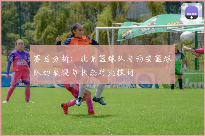 赛后分析:北京篮球队与西安篮球队的表现与状态对比探讨