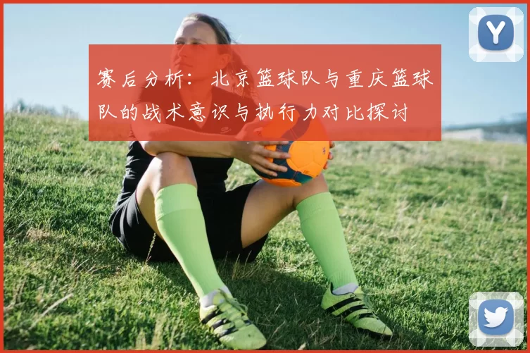 赛后分析:北京篮球队与重庆篮球队的战术意识与执行力对比探讨