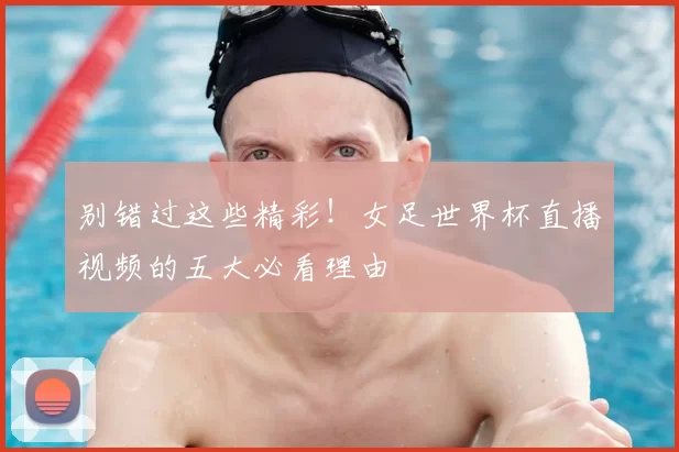 别错过这些精彩！女足世界杯直播视频的五大必看理由