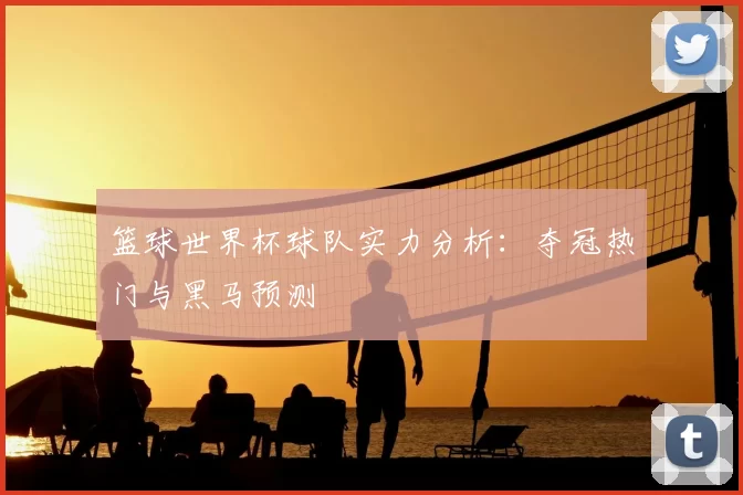 篮球世界杯球队实力分析:夺冠热门与黑马预测