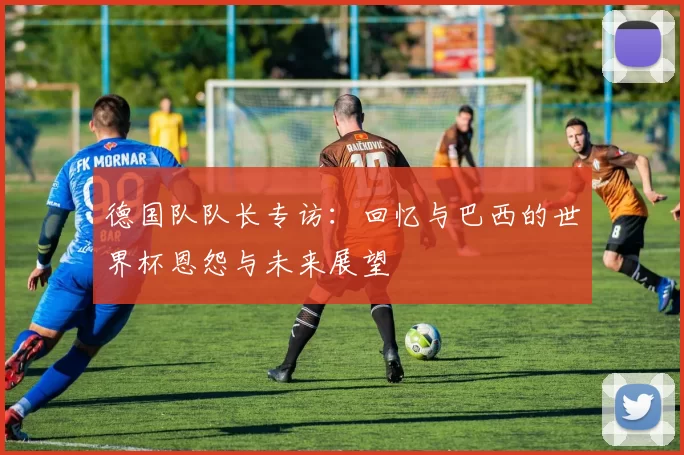 德国队队长专访：回忆与巴西的世界杯恩怨与未来展望