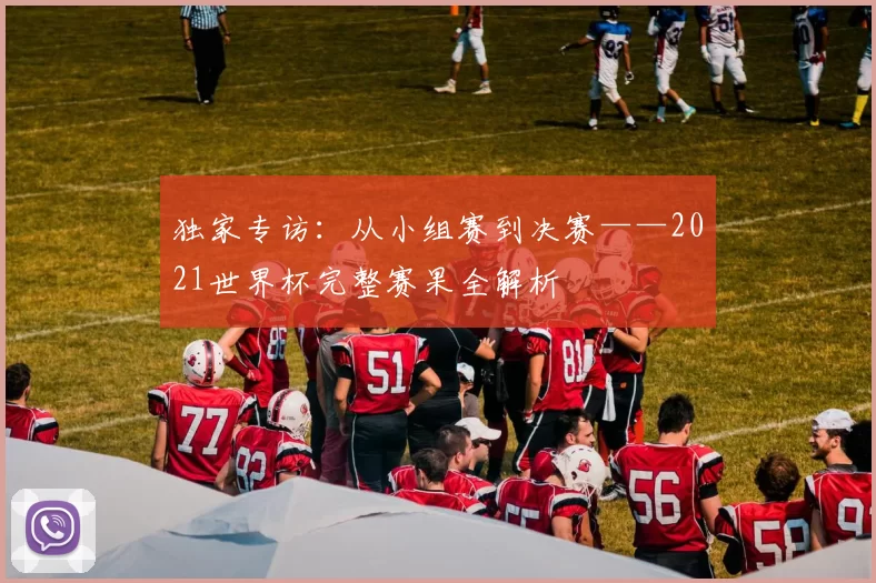 独家专访：从小组赛到决赛——2021世界杯完整赛果全解析