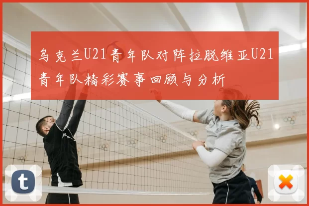乌克兰U21青年队对阵拉脱维亚U21青年队精彩赛事回顾与分析