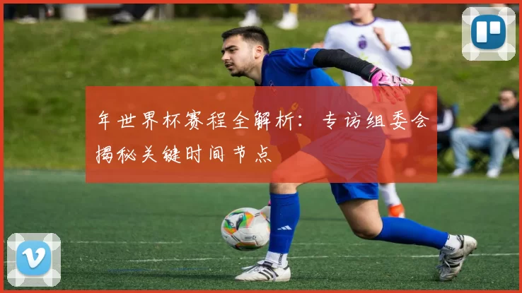 年世界杯赛程全解析：专访组委会揭秘关键时间节点