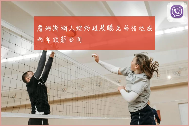 詹姆斯湖人续约进展曝光或将达成两年顶薪合同