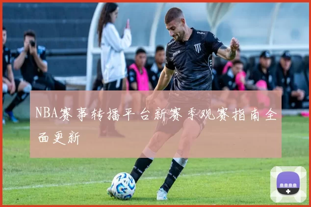 NBA赛事转播平台新赛季观赛指南全面更新