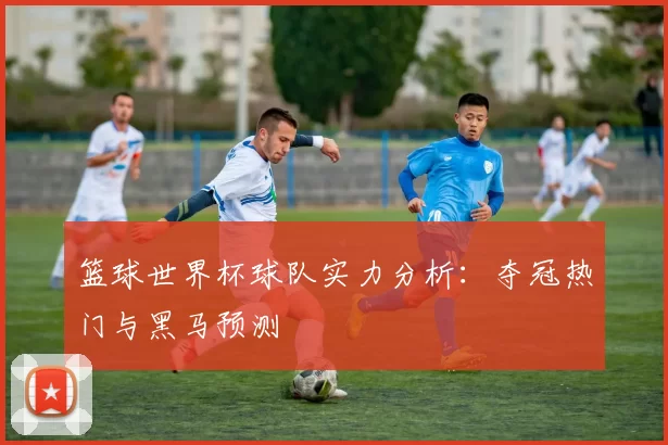 篮球世界杯球队实力分析：夺冠热门与黑马预测
