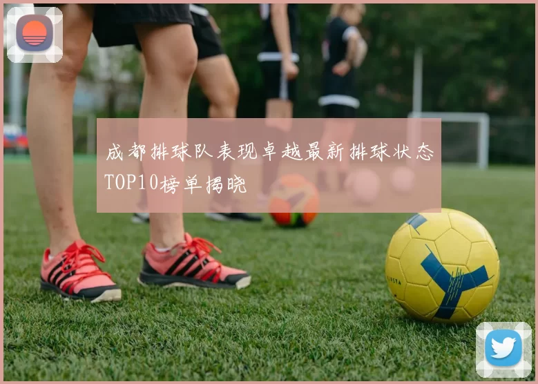 成都排球队表现卓越最新排球状态TOP10榜单揭晓