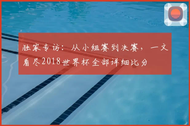 独家专访:从小组赛到决赛,一文看尽2018世界杯全部详细比分