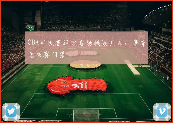 CBA半决赛辽宁客场挑战广东，争夺总决赛门票