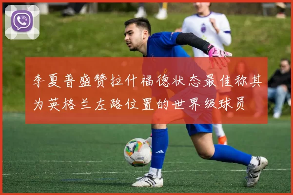 李夏普盛赞拉什福德状态最佳称其为英格兰左路位置的世界级球员