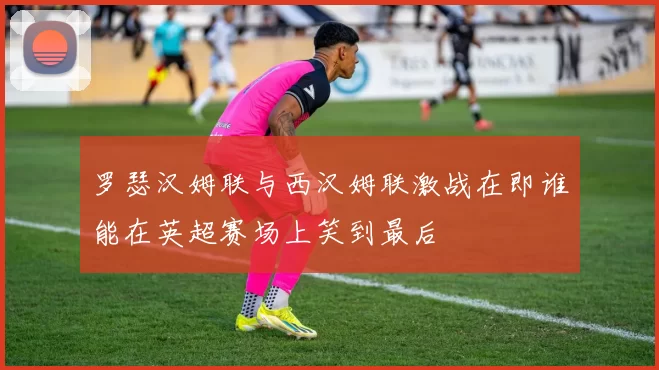 罗瑟汉姆联与西汉姆联激战在即谁能在英超赛场上笑到最后