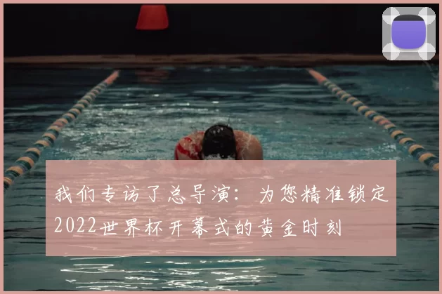 我们专访了总导演:为您精准锁定2022世界杯开幕式的黄金时刻