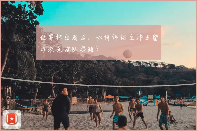 世界杯出局后,如何评估主帅去留与未来建队思路?