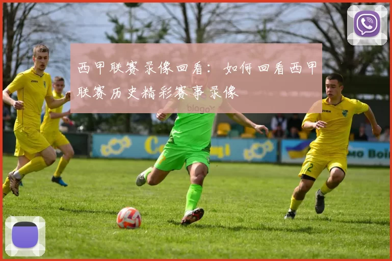 西甲联赛录像回看：如何回看西甲联赛历史精彩赛事录像