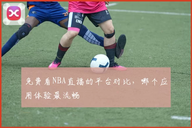 免费看NBA直播的平台对比，哪个应用体验最流畅
