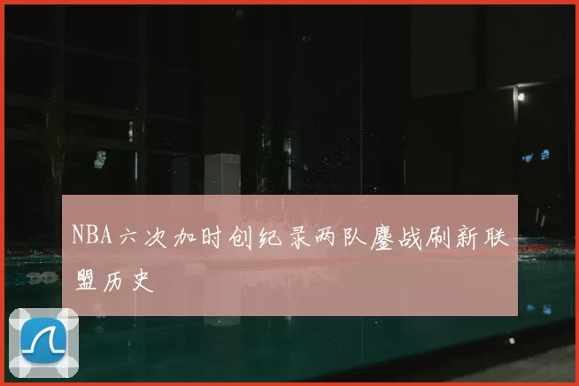 NBA六次加时创纪录两队鏖战刷新联盟历史