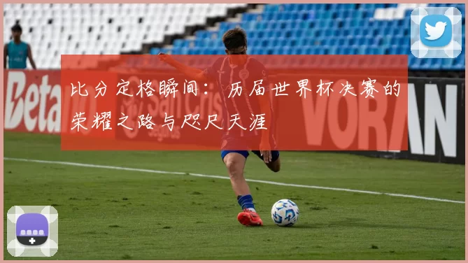 比分定格瞬间:历届世界杯决赛的荣耀之路与咫尺天涯