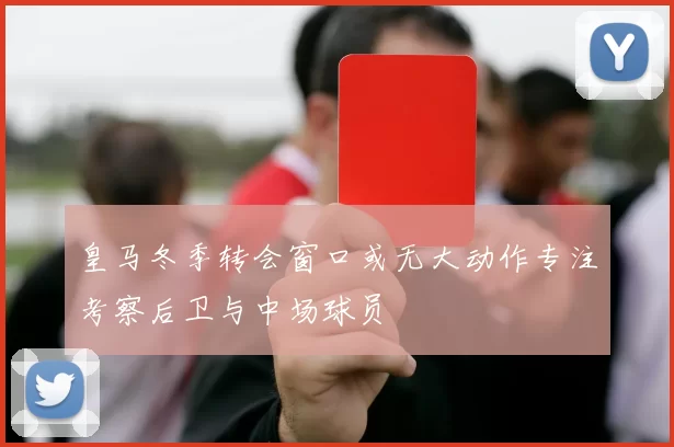皇马冬季转会窗口或无大动作专注考察后卫与中场球员