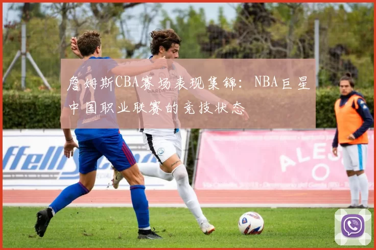 詹姆斯CBA赛场表现集锦：NBA巨星中国职业联赛的竞技状态