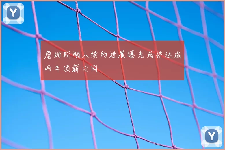 詹姆斯湖人续约进展曝光或将达成两年顶薪合同