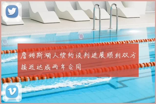 詹姆斯湖人续约谈判进展顺利双方接近达成两年合同