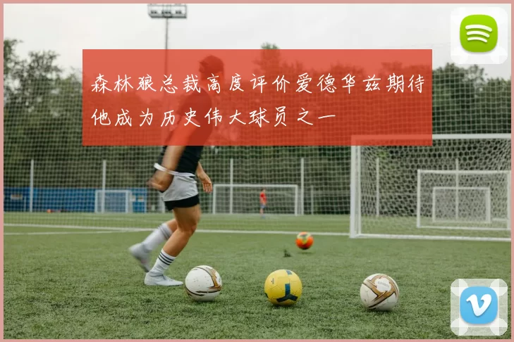 森林狼总裁高度评价爱德华兹期待他成为历史伟大球员之一