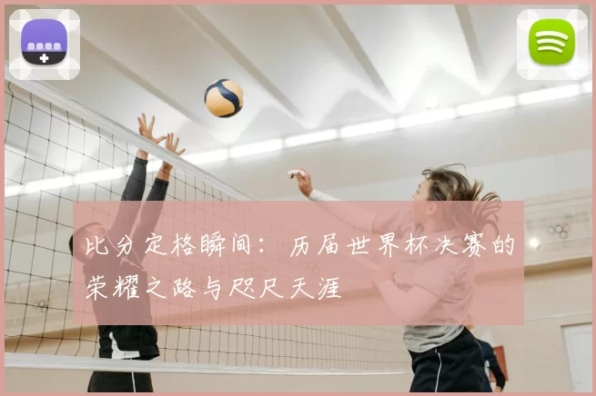 比分定格瞬间：历届世界杯决赛的荣耀之路与咫尺天涯