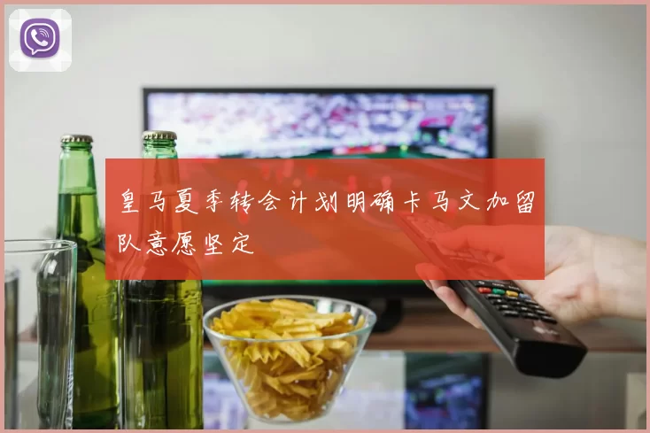 皇马夏季转会计划明确卡马文加留队意愿坚定