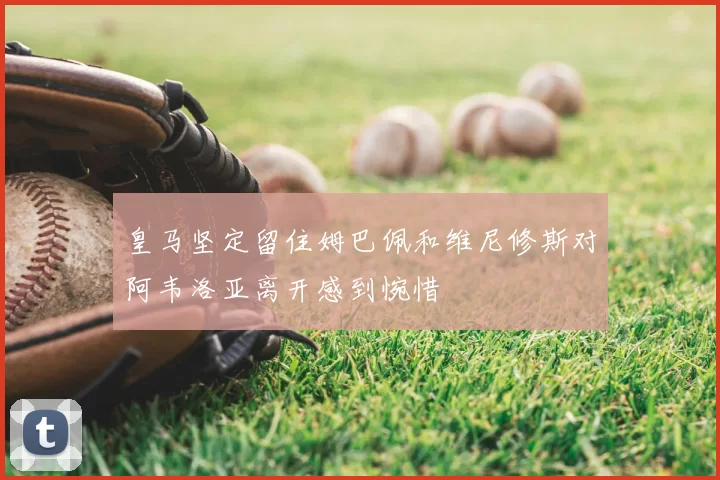 皇马坚定留住姆巴佩和维尼修斯对阿韦洛亚离开感到惋惜