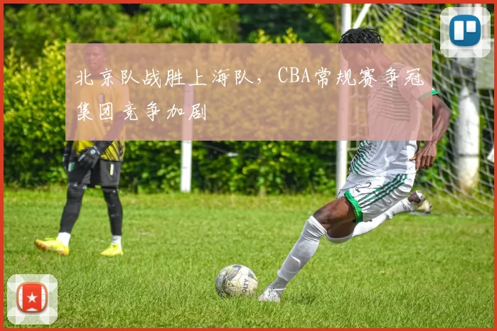 北京队战胜上海队，CBA常规赛争冠集团竞争加剧