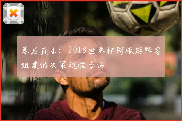幕后直击：2018世界杯阿根廷阵容组建的决策过程专访