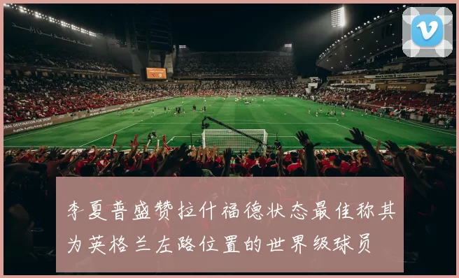 李夏普盛赞拉什福德状态最佳称其为英格兰左路位置的世界级球员