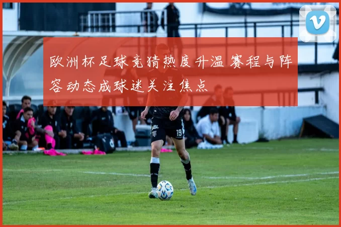 欧洲杯足球竞猜热度升温 赛程与阵容动态成球迷关注焦点