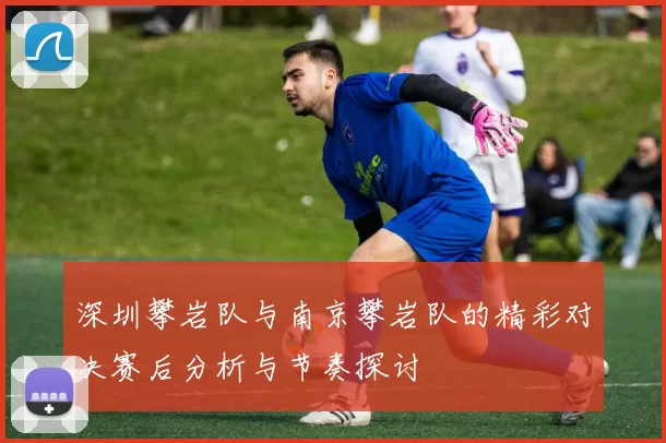深圳攀岩队与南京攀岩队的精彩对决赛后分析与节奏探讨