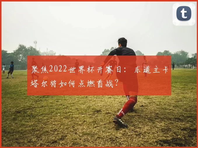 聚焦2022世界杯开赛日:东道主卡塔尔将如何点燃首战?